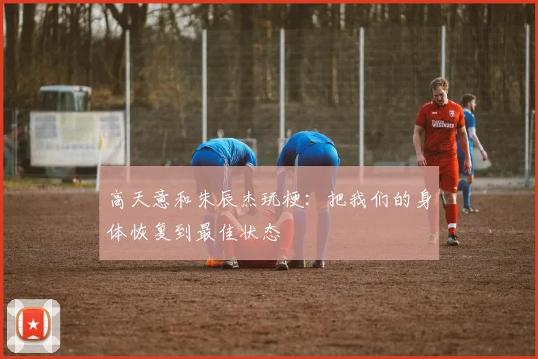 高天意和朱辰杰玩梗：把我们的身体恢复到最佳状态