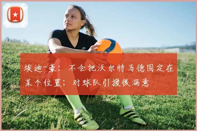 埃迪-豪：不会把沃尔特马德固定在某个位置；对球队引援很满意