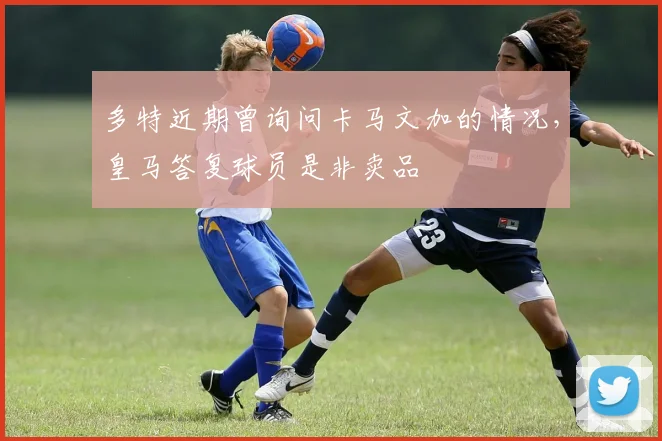 多特近期曾询问卡马文加的情况，皇马答复球员是非卖品