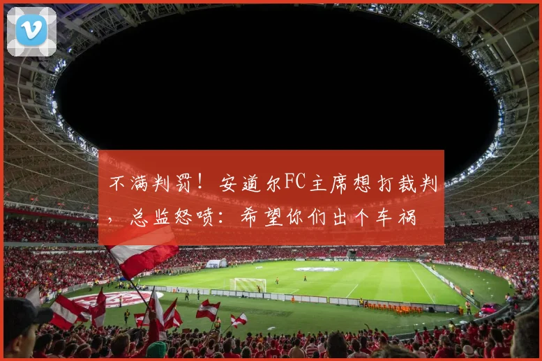 不满判罚！安道尔FC主席想打裁判，总监怒喷：希望你们出个车祸