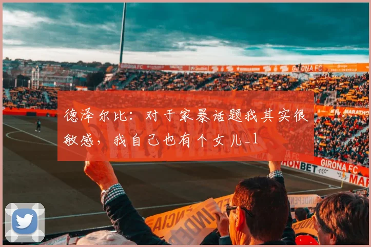 德泽尔比：对于家暴话题我其实很敏感，我自己也有个女儿_1